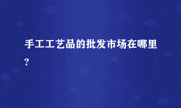 手工工艺品的批发市场在哪里?