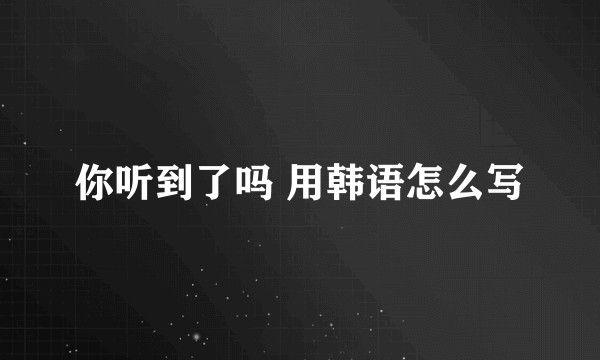 你听到了吗 用韩语怎么写