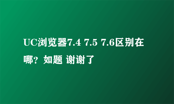 UC浏览器7.4 7.5 7.6区别在哪？如题 谢谢了