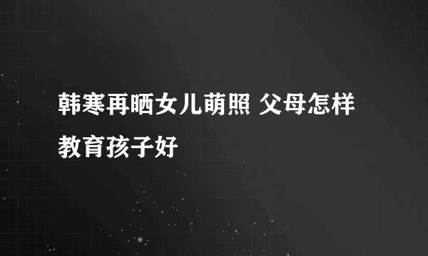 韩寒再晒女儿萌照 父母怎样教育孩子好