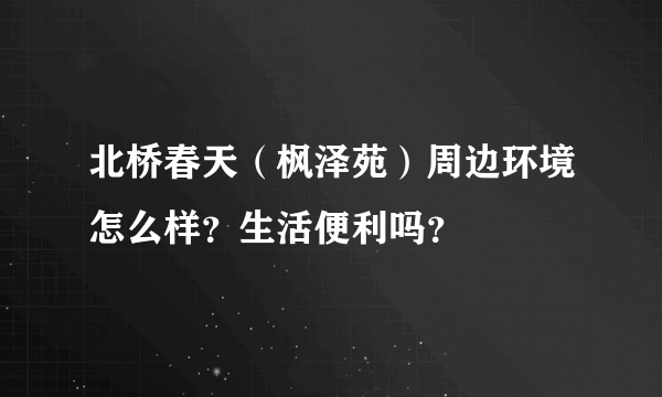 北桥春天（枫泽苑）周边环境怎么样？生活便利吗？