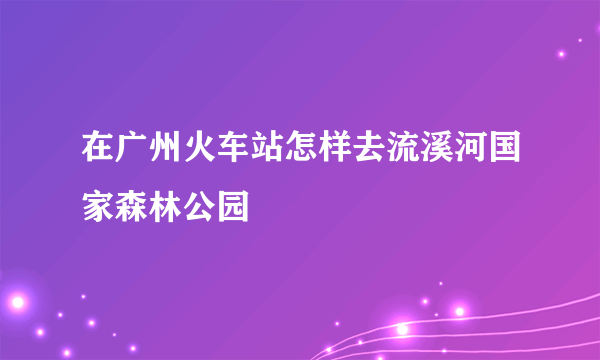 在广州火车站怎样去流溪河国家森林公园