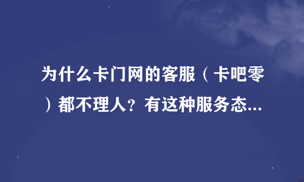 为什么卡门网的客服（卡吧零）都不理人？有这种服务态度的吗？这种服务态度你们觉得很高尚？