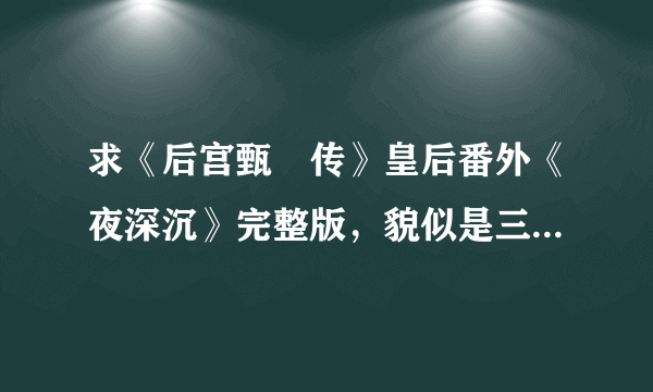 求《后宫甄嬛传》皇后番外《夜深沉》完整版，貌似是三个，谢谢啊。