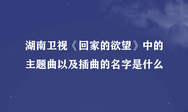 湖南卫视《回家的欲望》中的主题曲以及插曲的名字是什么