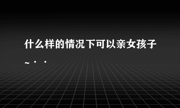 什么样的情况下可以亲女孩子~··