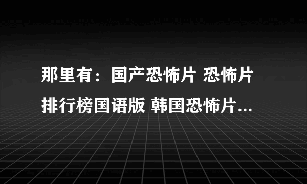 那里有：国产恐怖片 恐怖片排行榜国语版 韩国恐怖片幽灵鬼屋