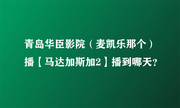 青岛华臣影院（麦凯乐那个）播【马达加斯加2】播到哪天？