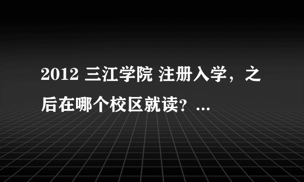 2012 三江学院 注册入学，之后在哪个校区就读？是不是和本科一起的？注册入学大概多少费用？