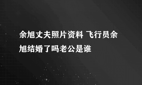 余旭丈夫照片资料 飞行员余旭结婚了吗老公是谁