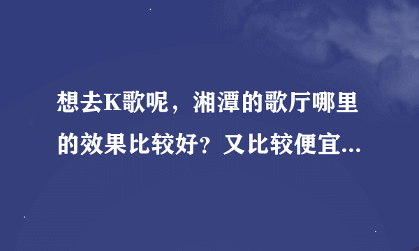 想去K歌呢，湘潭的歌厅哪里的效果比较好？又比较便宜一点？貌似湘潭的KTV不多呀！