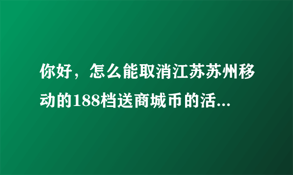 你好，怎么能取消江苏苏州移动的188档送商城币的活动？还签了一年。你们移动也太坑了吧，强制消费118，