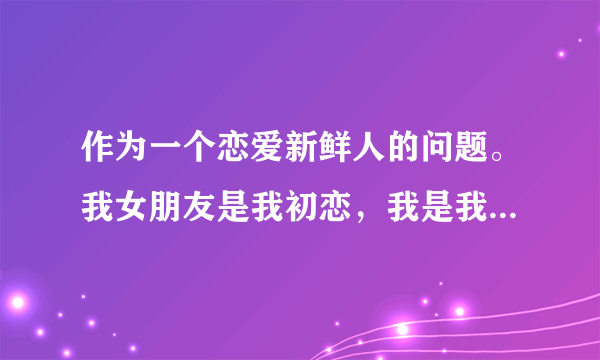 作为一个恋爱新鲜人的问题。我女朋友是我初恋，我是我女朋友第六个男友，这是是后来她朋友那知道的，她说