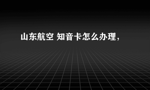 山东航空 知音卡怎么办理，