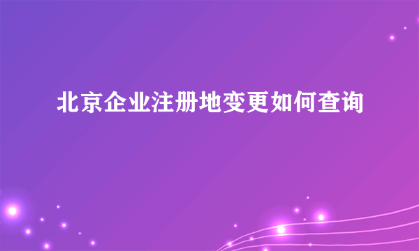 北京企业注册地变更如何查询