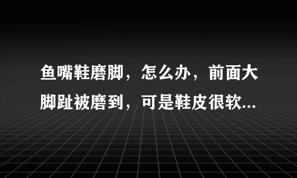 鱼嘴鞋磨脚，怎么办，前面大脚趾被磨到，可是鞋皮很软的，求救