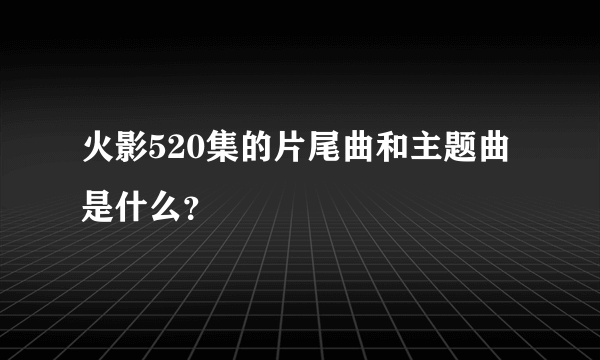 火影520集的片尾曲和主题曲是什么？