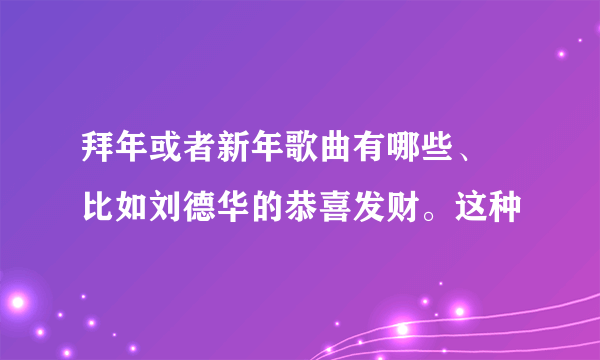 拜年或者新年歌曲有哪些、 比如刘德华的恭喜发财。这种