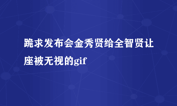 跪求发布会金秀贤给全智贤让座被无视的gif