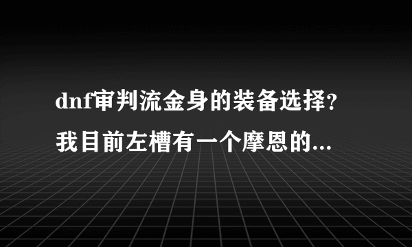 dnf审判流金身的装备选择？我目前左槽有一个摩恩的杀戮手套，右槽有个光强石头，武器有菲德里斯加10