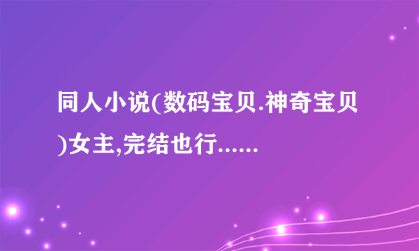 同人小说(数码宝贝.神奇宝贝)女主,完结也行.....没完结也行有就行