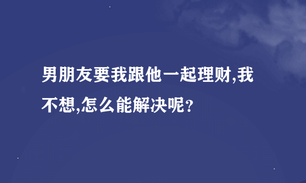 男朋友要我跟他一起理财,我不想,怎么能解决呢？