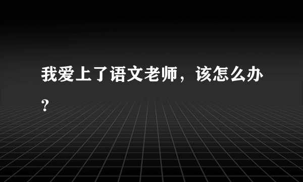 我爱上了语文老师，该怎么办？