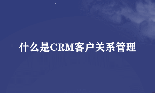 什么是CRM客户关系管理