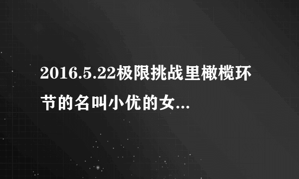 2016.5.22极限挑战里橄榄环节的名叫小优的女的是谁？