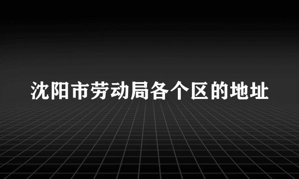 沈阳市劳动局各个区的地址