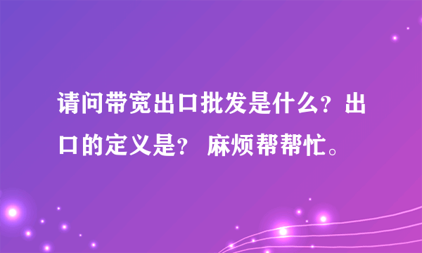 请问带宽出口批发是什么？出口的定义是？ 麻烦帮帮忙。