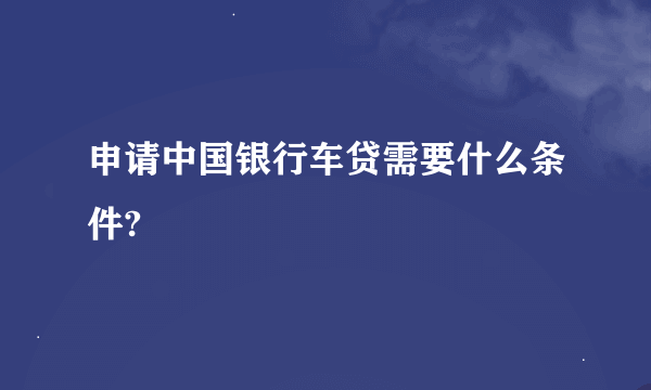 申请中国银行车贷需要什么条件?