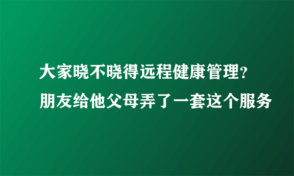 大家晓不晓得远程健康管理？朋友给他父母弄了一套这个服务