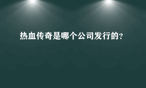 热血传奇是哪个公司发行的？