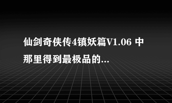 仙剑奇侠传4镇妖篇V1.06 中 那里得到最极品的装备和剑