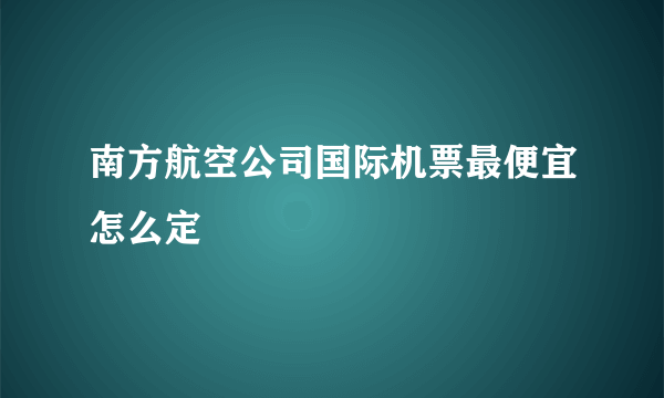 南方航空公司国际机票最便宜怎么定