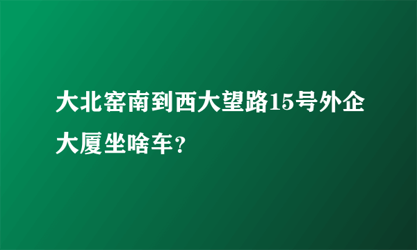 大北窑南到西大望路15号外企大厦坐啥车？