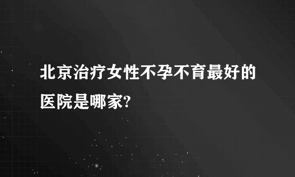 北京治疗女性不孕不育最好的医院是哪家?