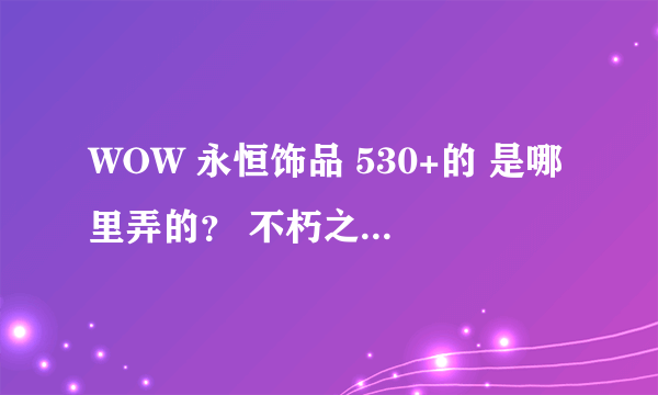 WOW 永恒饰品 530+的 是哪里弄的？ 不朽之责能给饰品升级么？