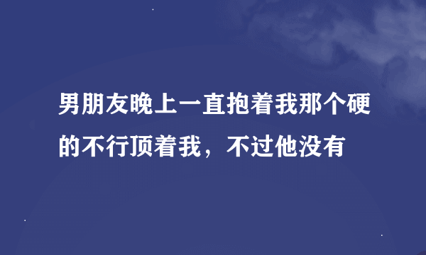 男朋友晚上一直抱着我那个硬的不行顶着我，不过他没有