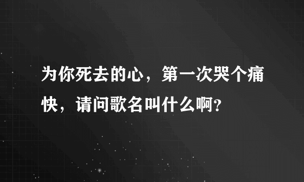 为你死去的心，第一次哭个痛快，请问歌名叫什么啊？