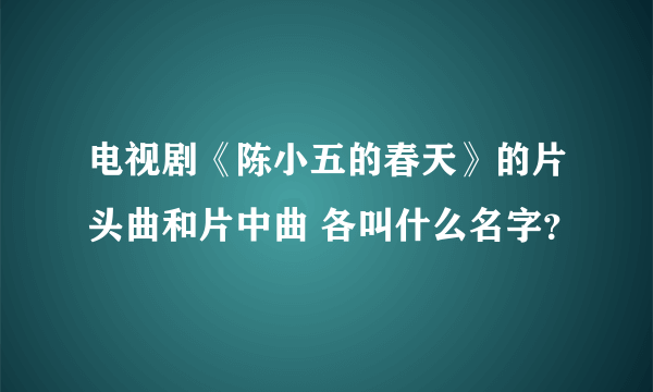 电视剧《陈小五的春天》的片头曲和片中曲 各叫什么名字？