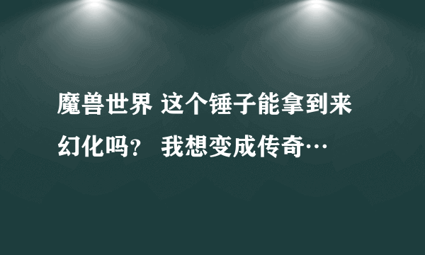 魔兽世界 这个锤子能拿到来幻化吗？ 我想变成传奇…