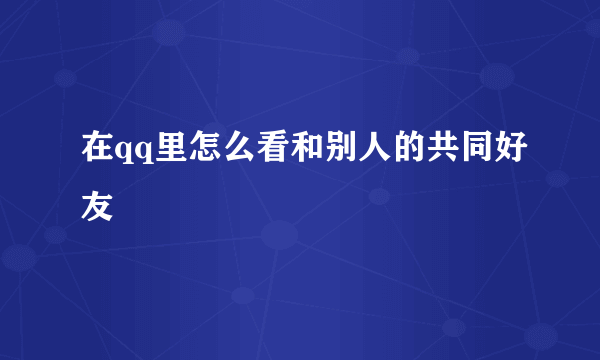 在qq里怎么看和别人的共同好友