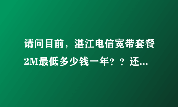 请问目前，湛江电信宽带套餐2M最低多少钱一年？？还有没有300小时包月的？我在遂溪北坡。