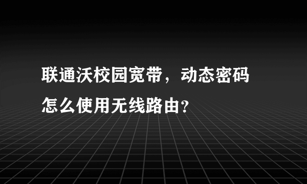 联通沃校园宽带，动态密码 怎么使用无线路由？