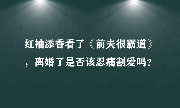 红袖添香看了《前夫很霸道》，离婚了是否该忍痛割爱吗？