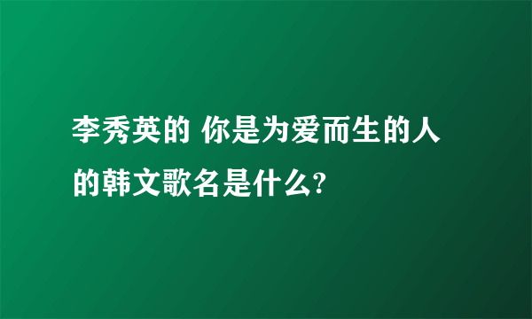 李秀英的 你是为爱而生的人 的韩文歌名是什么?