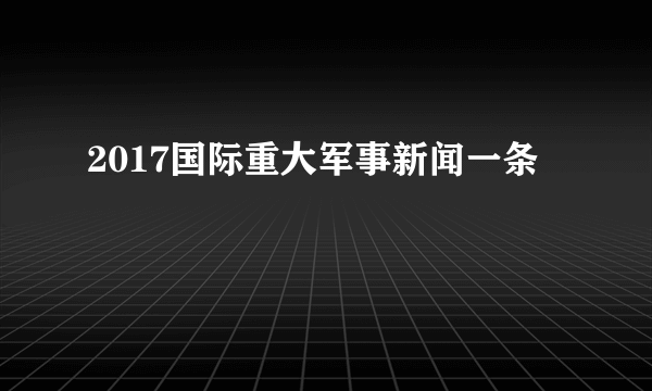 2017国际重大军事新闻一条