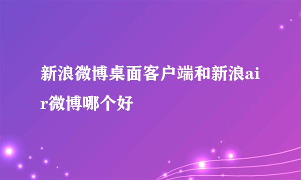 新浪微博桌面客户端和新浪air微博哪个好